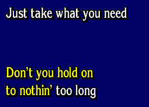 Just take what you need

DonT you hold on
to nothin too long