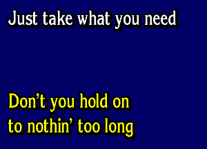 Just take what you need

DonT you hold on
to nothin too long