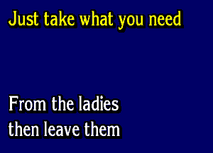 Just take what you need

From the ladies
then leave them