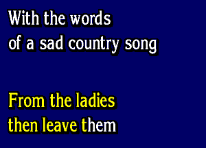 With the words
of a sad country song

From the ladies
then leave them