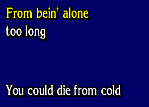 From bein alone
toolong

You could die from cold