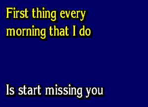 First thing every
morning that I do

ls start missing you