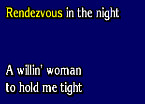 Rendezvous in the night

A willin, woman
to hold me tight