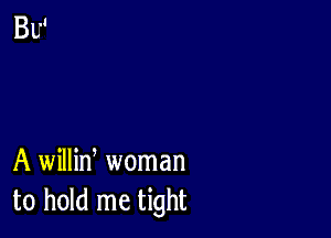 A willin, woman
to hold me tight