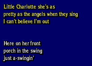 Little Charlotte she's as
pretty as the angels when they sing
I can't believe I'm out

Here on he! front
porch in the swing
just a-swingin'