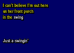 I can't believe I'm out here
on her front porch
in the swing

Just a-swingin'