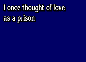 I once thought of love
as a prison