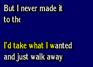 But I never made it
to th(

Pd take what I wanted
and just walk away