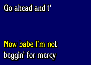 Go ahead and t'

Now babe Fm not
beggiw for mercy