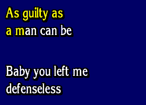 As guilty as
a man can be

Baby you left me
defenseless