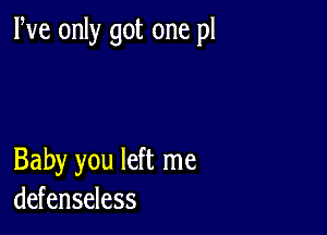 We only got one pl

Baby you left me
defenseless