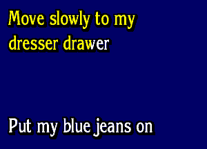 Move slowly to my
dresser drawer

Put my blue jeans on