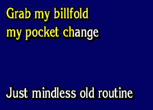 Grab my billfold
my pocket change

Just mindless old routine