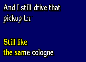 And I still drive that
pickup trL'

Still like
the same cologne