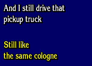 And I still drive that
pickup truck

Still like
the same cologne