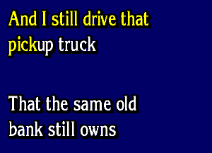 And I still drive that
pickup truck

That the same old
bank still owns