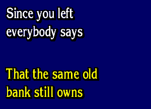 Since you left
everybody says

That the same old
bank still owns