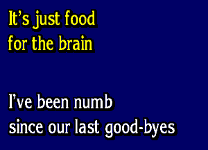 ltes just food
for the brain

Pve been numb
since our last good-byes