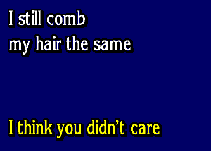 I still comb
my hair the same

I think you diddt care