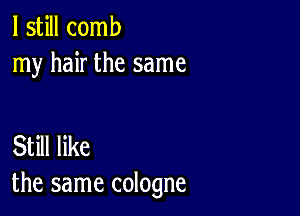 I still comb
my hair the same

Still like
the same cologne