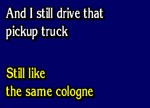 And I still drive that
pickup truck

Still like
the same cologne