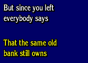 But since you left
everybody says

That the same old
bank still owns