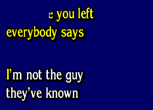 c you left
everybody says

Pm not the guy
theyve known