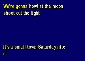 We're gonna howl at the moon
shoot out the light

It's a small town Saturday nite
i1