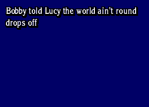 Bobby told Lucy the world ain't round
drops off