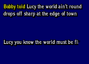 Bobby told Lucy the world ain't round
drops off sharp at the edge of town

Lucy you know the world must be fl.