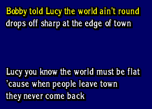 Bobby told Lucy the world ain't round
drops off sharp at the edge of town

Lucy you know the world must be flat
'cause when people leave town
they never come back