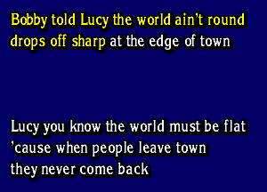 Bobby told Lucy the world ain't round
drops off sharp at the edge of town

Lucy you know the world must be flat
'cause when people leave town
they never come back