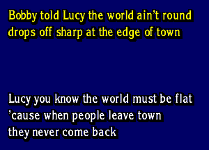 Bobby told Lucy the world ain't round
drops off sharp at the edge of town

Lucy you know the world must be flat
'cause when people leave town
they never come back