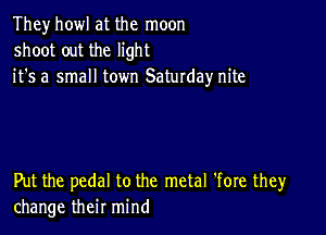 They howl at the moon
shoot out the light
it's a small town Saturday nite

Put the pedal to the metal 'fore they
change their mind