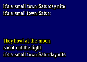 It's a small town Saturday nite
it's a small town Satun

Theyhowl at the moon
shoot out the light
it's a small town Saturday nite