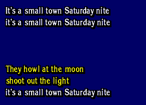 It's a small town Saturday nite
it's a small town Saturday nite

Theyhowl at the moon
shoot out the light
it's a small town Saturday nite