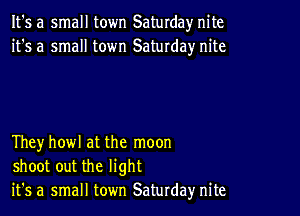 It's a small town Saturday nite
it's a small town Saturday nite

Theyhowl at the moon
shoot out the light
it's a small town Saturday nite