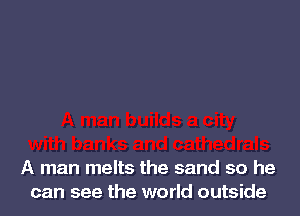A man melts the sand so he
can see the world outside