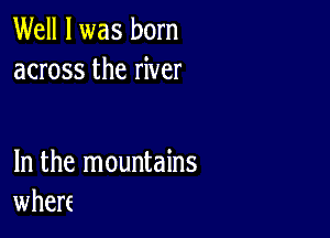 Well I was born
across the river

In the mountains
wherf