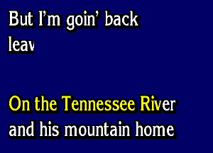 But Fm goin back
leav

On the Tennessee River
and his mountain home