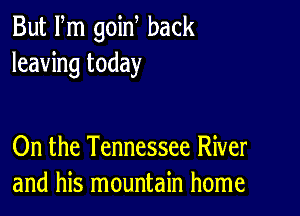 But Fm goin back
leaving today

On the Tennessee River
and his mountain home