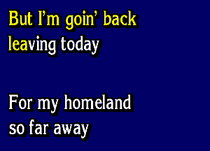 But Fm goin back
leaving today

For my homeland
so far away