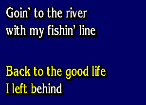 Goid t0 the river
with my fishin line

Back to the good life
I left behind