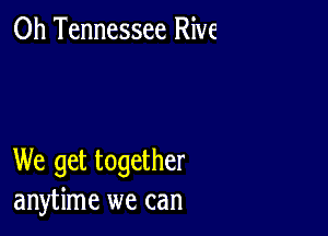 0h Tennessee Rive

We get together
anytime we can