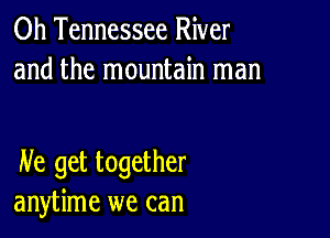 0h Tennessee River
and the mountain man

He get together
anytime we can