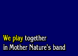 We play together
in Mother Naturds band