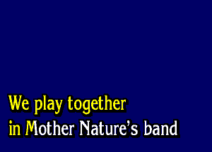 We play together
in Mother Naturds band