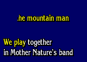 .he mountain man

We play together
in Mother Naturds band