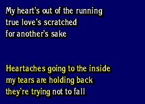 My heart's out of the running
true love's scratched
for another's sake

Healtaches going to the inside
my tears are holding back
they're trying not to fall