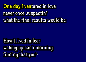 One day I ventured in love
never once suspectin'
what the final results would be

How I lived in fear
waking up each morning
finding that you